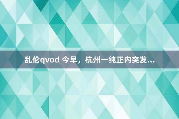 乱伦qvod 今早，杭州一纯正内突发...