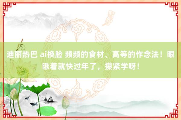 迪丽热巴 ai换脸 频频的食材、高等的作念法！眼瞅着就快过年了，攥紧学呀！