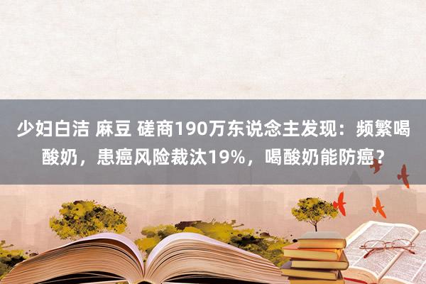 少妇白洁 麻豆 磋商190万东说念主发现：频繁喝酸奶，患癌风险裁汰19%，喝酸奶能防癌？