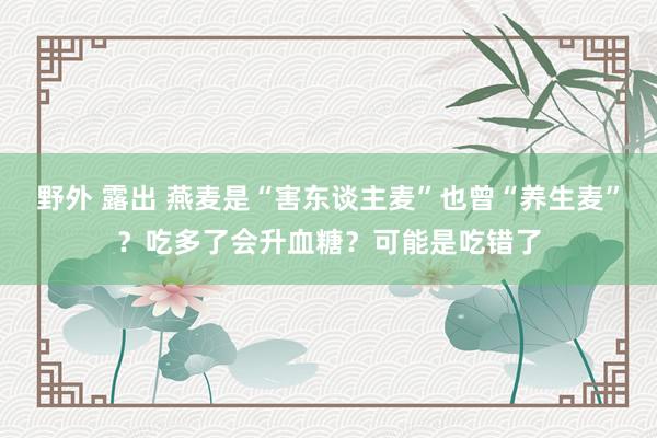 野外 露出 燕麦是“害东谈主麦”也曾“养生麦”？吃多了会升血糖？可能是吃错了