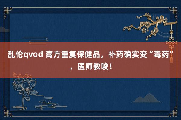 乱伦qvod 膏方重复保健品，补药确实变“毒药”，医师教唆！