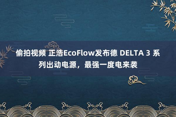 偷拍视频 正浩EcoFlow发布德 DELTA 3 系列出动电源，最强一度电来袭