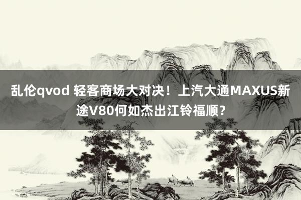 乱伦qvod 轻客商场大对决！上汽大通MAXUS新途V80何如杰出江铃福顺？