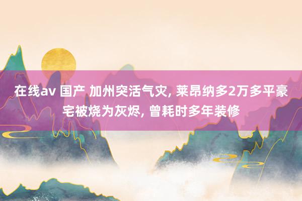 在线av 国产 加州突活气灾, 莱昂纳多2万多平豪宅被烧为灰烬, 曾耗时多年装修