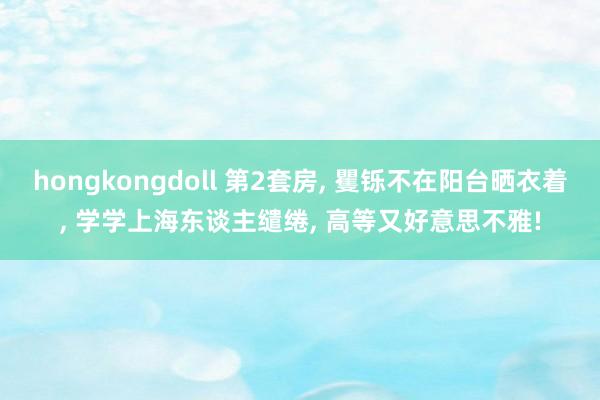 hongkongdoll 第2套房， 矍铄不在阳台晒衣着， 学学上海东谈主缱绻， 高等又好意思不雅!