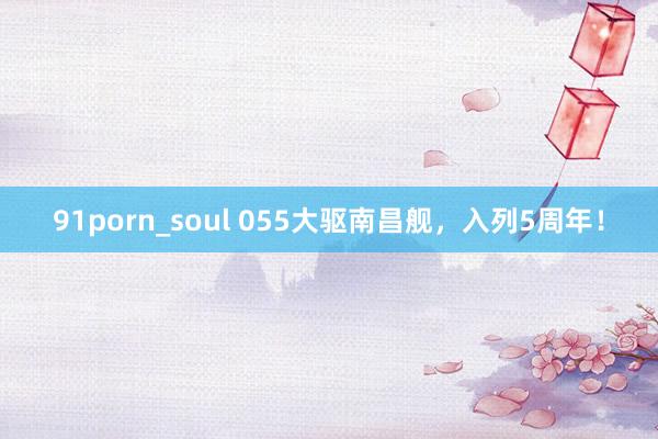 91porn_soul 055大驱南昌舰，入列5周年！