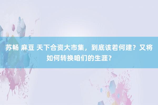 苏畅 麻豆 天下合资大市集，到底该若何建？又将如何转换咱们的生涯？