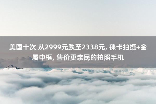 美国十次 从2999元跌至2338元， 徕卡拍摄+金属中框， 售价更亲民的拍照手机