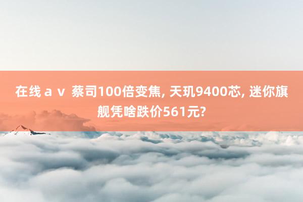 在线ａｖ 蔡司100倍变焦， 天玑9400芯， 迷你旗舰凭啥跌价561元?