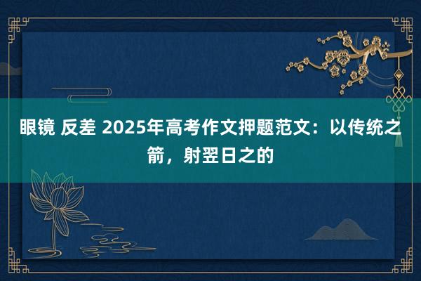 眼镜 反差 2025年高考作文押题范文：以传统之箭，射翌日之的