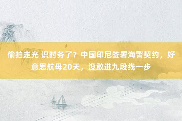 偷拍走光 识时务了？中国印尼签署海警契约，好意思航母20天，没敢进九段线一步