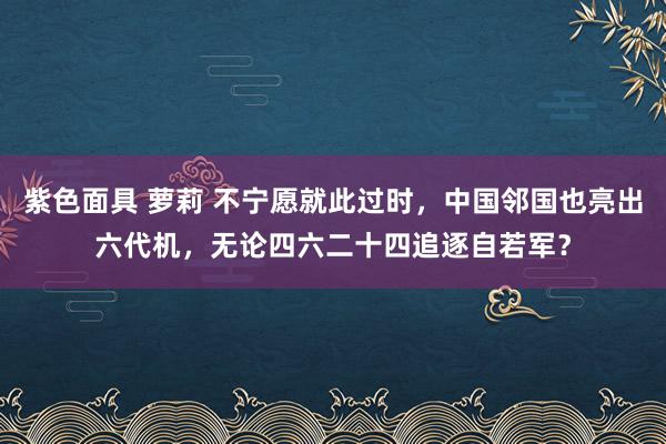 紫色面具 萝莉 不宁愿就此过时，中国邻国也亮出六代机，无论四六二十四追逐自若军？