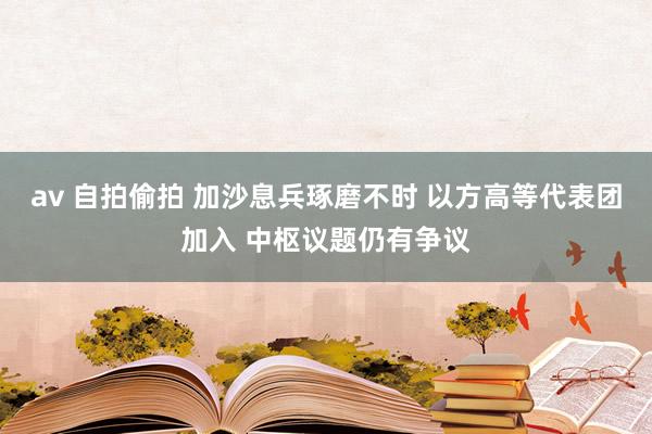 av 自拍偷拍 加沙息兵琢磨不时 以方高等代表团加入 中枢议题仍有争议