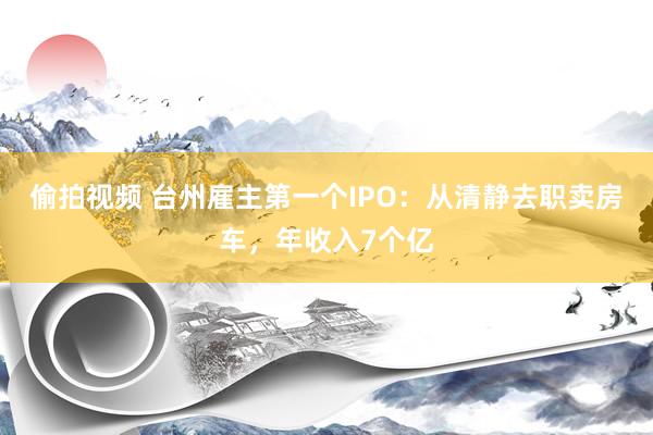 偷拍视频 台州雇主第一个IPO：从清静去职卖房车，年收入7个亿