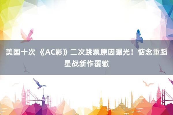 美国十次 《AC影》二次跳票原因曝光！惦念重蹈星战新作覆辙