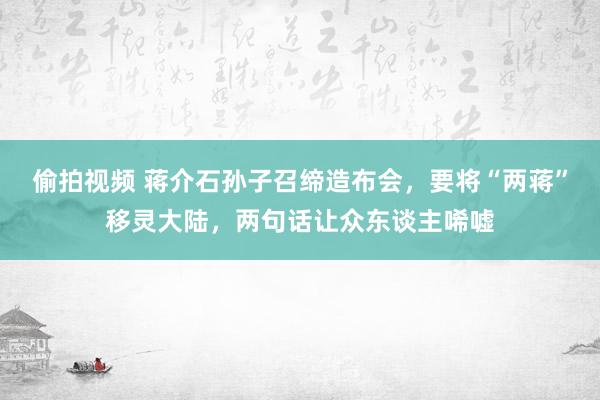 偷拍视频 蒋介石孙子召缔造布会，要将“两蒋”移灵大陆，两句话让众东谈主唏嘘