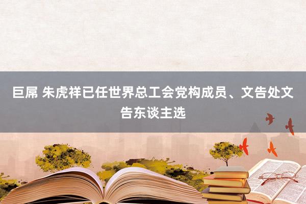 巨屌 朱虎祥已任世界总工会党构成员、文告处文告东谈主选