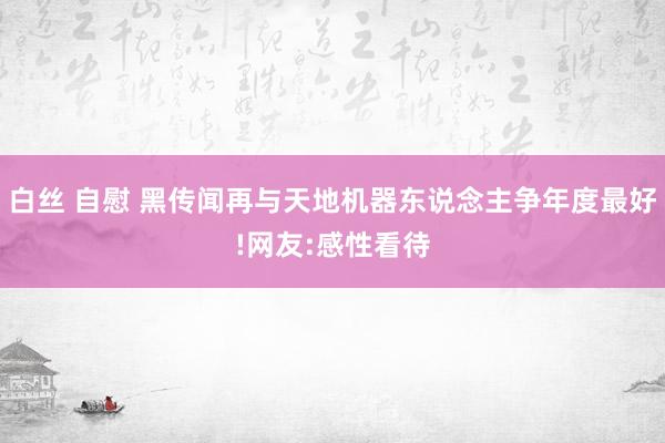 白丝 自慰 黑传闻再与天地机器东说念主争年度最好!网友:感性看待