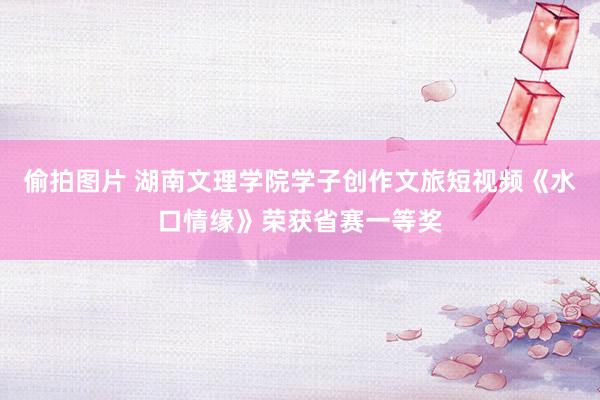 偷拍图片 湖南文理学院学子创作文旅短视频《水口情缘》荣获省赛一等奖