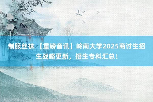 制服丝袜 【重磅音讯】岭南大学2025商讨生招生战略更新，招生专科汇总！