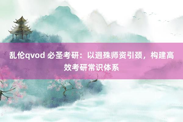 乱伦qvod 必圣考研：以迥殊师资引颈，构建高效考研常识体系