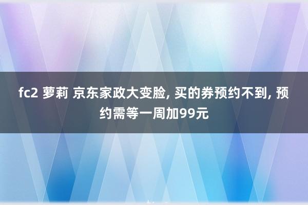 fc2 萝莉 京东家政大变脸， 买的券预约不到， 预约需等一周加99元