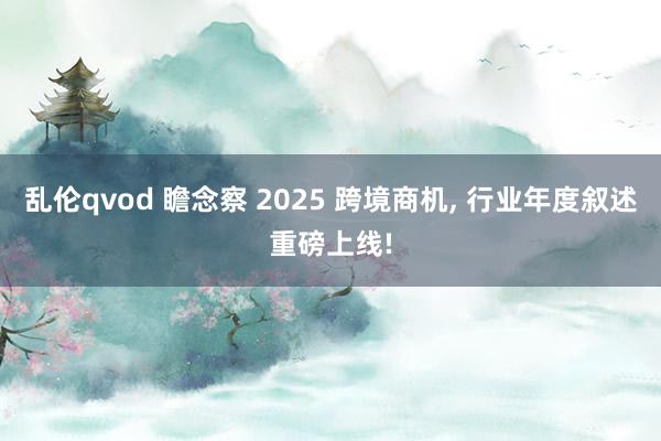 乱伦qvod 瞻念察 2025 跨境商机， 行业年度叙述重磅上线!