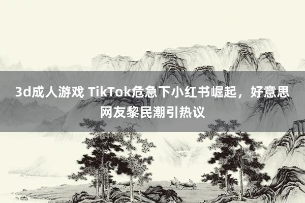 3d成人游戏 TikTok危急下小红书崛起，好意思网友黎民潮引热议