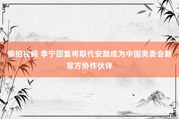 偷拍视频 李宁回复将取代安踏成为中国奥委会新官方协作伙伴