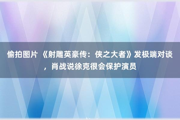 偷拍图片 《射雕英豪传：侠之大者》发极端对谈，肖战说徐克很会保护演员