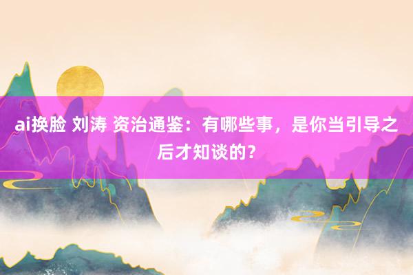 ai换脸 刘涛 资治通鉴：有哪些事，是你当引导之后才知谈的？