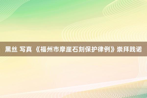 黑丝 写真 《福州市摩崖石刻保护律例》崇拜践诺