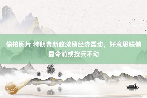 偷拍图片 特朗普新政激励经济震动，好意思联储夏令前或按兵不动