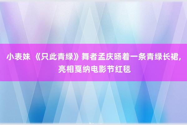 小表妹 《只此青绿》舞者孟庆旸着一条青绿长裙, 亮相戛纳电影节红毯